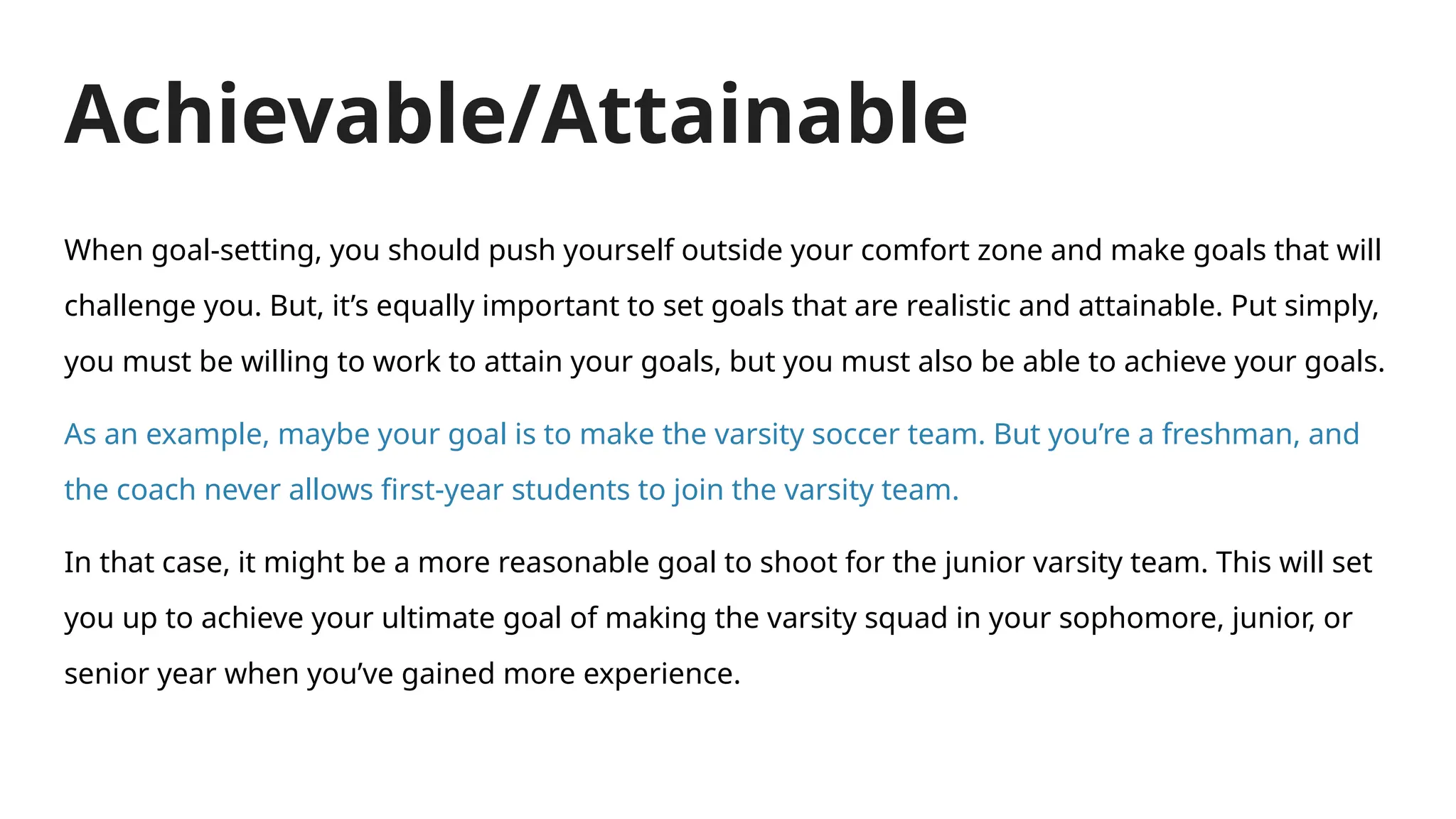 Achievable/Attainable
When goal-setting, you should push yourself outside your comfort zone and make goals that will
challenge you. But, it’s equally important to set goals that are realistic and attainable. Put simply,
you must be willing to work to attain your goals, but you must also be able to achieve your goals.
As an example, maybe your goal is to make the varsity soccer team. But you’re a freshman, and
the coach never allows first-year students to join the varsity team.
In that case, it might be a more reasonable goal to shoot for the junior varsity team. This will set
you up to achieve your ultimate goal of making the varsity squad in your sophomore, junior, or
senior year when you’ve gained more experience.
 
