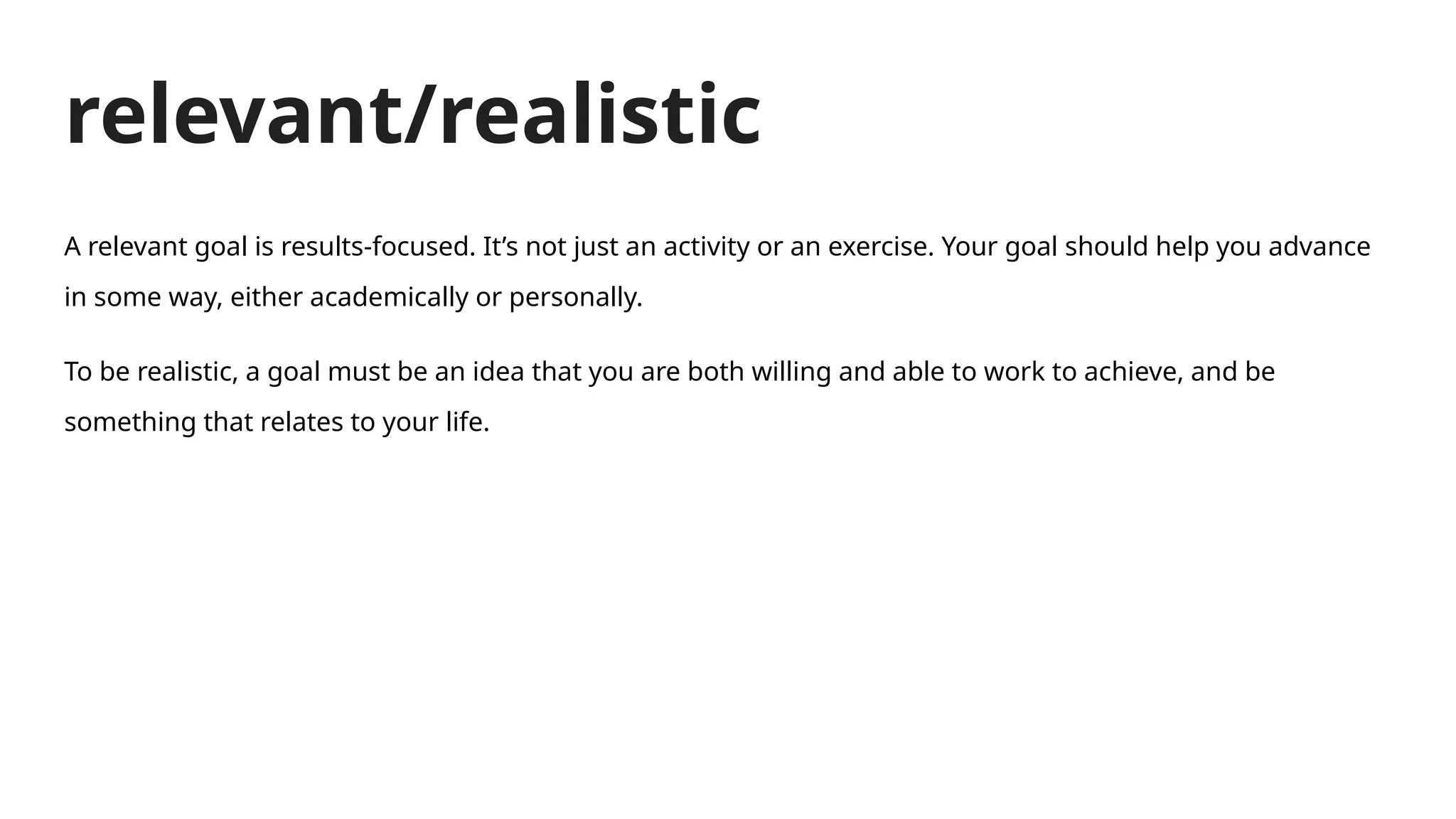 relevant/realistic
A relevant goal is results-focused. It’s not just an activity or an exercise. Your goal should help you advance
in some way, either academically or personally.
To be realistic, a goal must be an idea that you are both willing and able to work to achieve, and be
something that relates to your life.
 