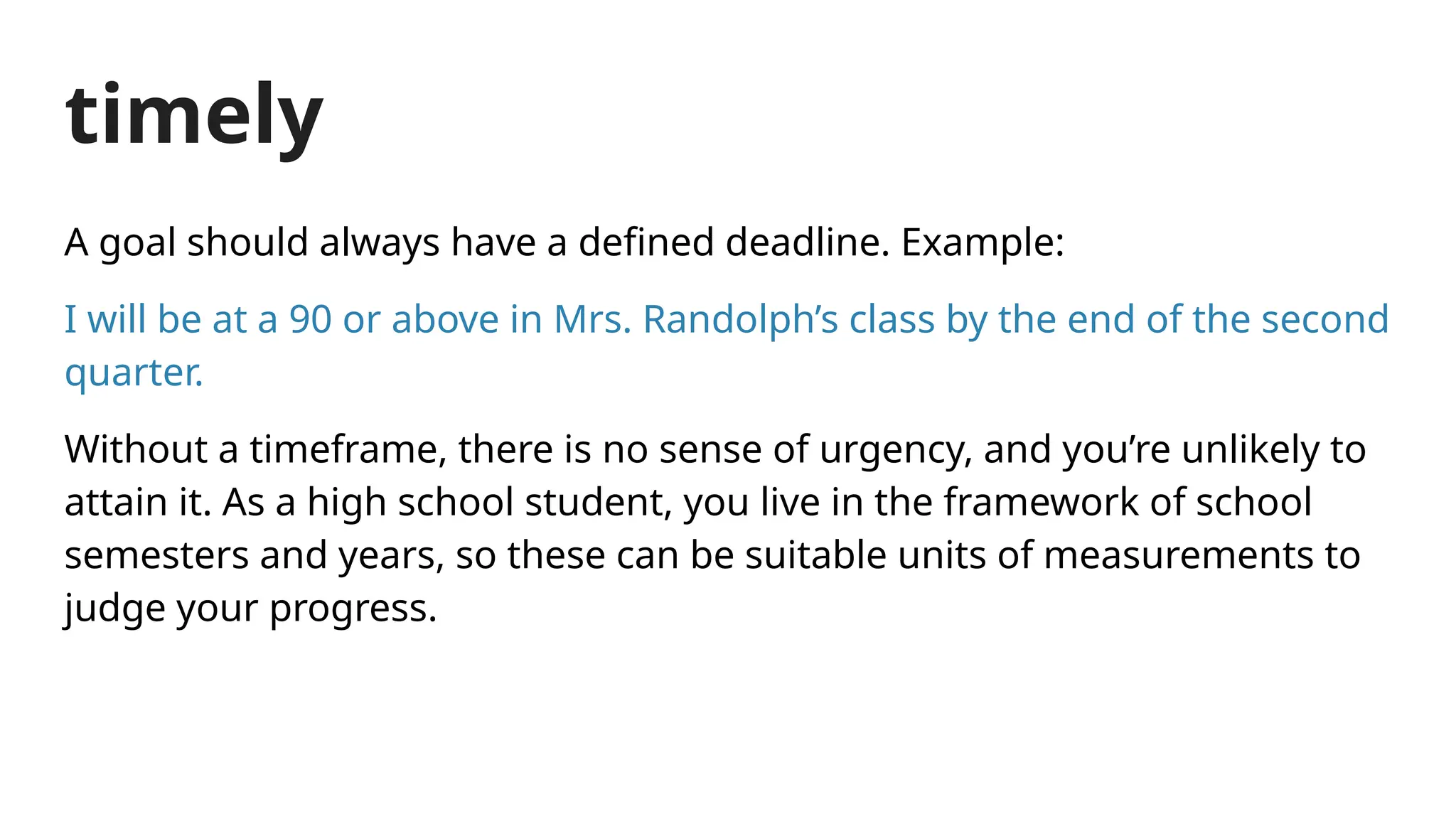 timely
A goal should always have a defined deadline. Example:
I will be at a 90 or above in Mrs. Randolph’s class by the end of the second
quarter.
Without a timeframe, there is no sense of urgency, and you’re unlikely to
attain it. As a high school student, you live in the framework of school
semesters and years, so these can be suitable units of measurements to
judge your progress.
 