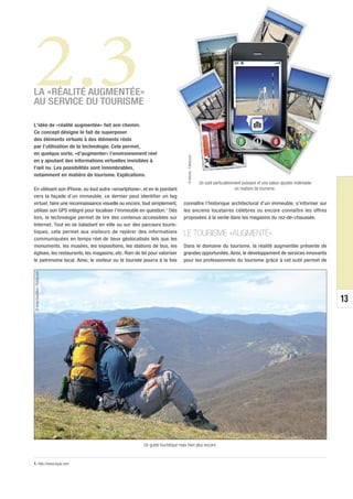 2.3
LA «RÉALITÉ AUGMENTÉE»
AU SERVICE DU TOURISME

L’idée de «réalité augmentée» fait son chemin.
Ce concept désigne le fait de superposer
des éléments virtuels à des éléments réels
par l’utilisation de la technologie. Cela permet,
en quelque sorte, «d’augmenter» l’environnement réel




                                                                                © Antonio - Fotolia.com
en y ajoutant des informations virtuelles invisibles à
l’œil nu. Les possibilités sont innombrables,
notamment en matière de tourisme. Explications.
                                                                                                          Un outil particulièrement puissant et une valeur ajoutée indéniable
En utilisant son iPhone, ou tout autre «smartphone», et en le pointant                                                          en matière de tourisme.
vers la façade d’un immeuble, ce dernier peut identifier un tag
virtuel, faire une reconnaissance visuelle ou encore, tout simplement,       connaître l’historique architectural d’un immeuble, s’informer sur
utiliser son GPS intégré pour localiser l’immeuble en question.1 Dès         les anciens locataires célèbres ou encore connaître les offres
lors, la technologie permet de lire des contenus accessibles sur             proposées à la vente dans les magasins du rez-de-chaussée.
Internet. Tout en se baladant en ville ou sur des parcours touris-
tiques, cela permet aux visiteurs de repérer des informations                LE TOURISME «AUGMENTÉ»
communiquées en temps réel de lieux géolocalisés tels que les
monuments, les musées, les expositions, les stations de bus, les             Dans le domaine du tourisme, la réalité augmentée présente de
églises, les restaurants, les magasins, etc. Rien de tel pour valoriser      grandes opportunités. Ainsi, le développement de services innovants
le patrimoine local. Ainsi, le visiteur ou le touriste pourra à la fois      pour les professionnels du tourisme grâce à cet outil permet de
 © Anton Gvozdikov - Fotolia.com




                                                                                                                                                                                13




                                                      Un guide touristique mais bien plus encore.


1. http://www.layar.com
 