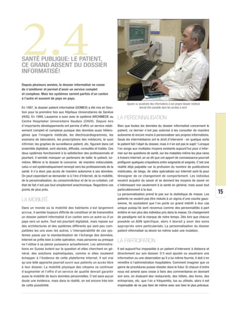 2.4
                                                                         © DR
SANTÉ PUBLIQUE: LE PATIENT,
CE GRAND ABSENT DU DOSSIER
INFORMATISÉ!

Depuis plusieurs années, le dossier informatisé ne cesse
de s’améliorer et permet d’avoir un service complet
et complexe. Mais les systèmes varient parfois d’un canton
à l’autre et souvent de pays en pays.
                                                                                Ajouter ou soustraire des informations à son propre dossier médical
En 1997, le dossier patient informatisé (DOMED) a été mis en fonc-                         devrait être possible dans les années à venir.
tion pour la première fois aux Hôpitaux Universitaires de Genève
(HUG). En 1999, Lausanne a suivi avec le système ARCHIMEDE au            LA PERSONNALISATION
Centre Hospitalier Universitaire Vaudois (CHUV). Depuis lors
d’importants développements ont permis d’offrir un service relati-       Bien que toutes les données du dossier informatisé concernent le
vement complet et complexe puisque des données aussi hétéro-             patient, ce dernier n’est pas autorisé à les consulter de manière
gènes que l’imagerie médicale, les électrocardiogrammes, les             autonome et encore moins à personnaliser ses propres informations.
examens de laboratoire, les prescriptions des médecins, le suivi         Seuls les intermédiaires ont le droit d’intervenir : en quelque sorte
infirmier, les graphes de surveillance patient, etc. figurant dans cet   le patient fait l’objet du dossier, mais il n’en est pas le sujet ! Lorsque
ensemble digitalisé, sont stockés, diffusés, consultés et traités. Ces   l’on songe aux multiples moyens existants aujourd’hui pour s’infor-
deux systèmes fonctionnent à la satisfaction des professionnels et       mer sur les questions de santé, sur les maladies même les plus rares
pourtant, il semble manquer un partenaire de taille: le patient, lui-    à travers Internet, on se dit que cet apport de connaissance pourrait
même. Même si le dossier le concerne de manière indiscutable,            préfigurer quelques crispations entre soignants et soignés. C’est une
celui-ci est systématiquement renvoyé vers les professionnels de la      réalité déjà palpable car la profusion du nombre de publications
santé. Il n’a donc pas accès de manière autonome à ses données.          médicales, de blogs, de sites spécialisés sur Internet sont là pour
On peut cependant se demander si à l’ère d’Internet, de la mobilité,     témoigner de ce changement de comportement. Les individus
de la personnalisation, du consommActeur et de la co-création, cet       veulent acquérir du savoir et se donnent les moyens de savoir en
état de fait n’est pas tout simplement anachronique. Regardons ces       s’intéressant non seulement à la santé en général, mais aussi tout
points de plus près.                                                     particulièrement à la leur.
                                                                         La personnalisation prend le pas sur la statistique de masse. Les             15
LA MOBILITÉ                                                              patients ne veulent pas être réduits à un sigma d’une courbe gaus-
                                                                         sienne, ils souhaitent que l’on porte un grand intérêt à leur cas
Dans un monde où la mobilité des habitants s’est largement               unique puisqu’ils sont reconnus comme des personnalités à part
accrue, il semble toujours difficile de constituer et de transmettre     entière et non plus des individus pris dans la masse. Ce changement
un dossier patient informatisé d’un canton vers un autre ou d’un         de paradigme est la marque de notre temps. Dès lors que chacun
pays vers un autre. Tout est pourtant digitalisé, mais repose sur        possède un ADN spécifique, alors il devrait y avoir des soins
des architectures et des systèmes différents qui sont peu com-           appropriés voire particularisés. La personnalisation du dossier
patibles les uns avec les autres. L’interopérabilité de ces sys-         patient informatisé va devoir lui-même subir une mutation.
tèmes passe par la standardisation de l’échange des données.
Internet se prête bien à cette opération, mais personne ou presque       LA PARTICIPATION
ne l’utilise à sa pleine puissance actuellement. Les administra-
tions en Suisse butent sur la question et elles cherchent en gé-         Il est aujourd’hui impossible à un patient d’intervenir à distance et
néral, des solutions sophistiquées, comme si elles voulaient             directement sur son dossier. S’il veut ajouter ou soustraire une
échapper à l’évidence de cette plateforme Internet. Il est vrai          information ou une observation qu’il a lui même fournie, il doit s’en
qu’une telle approche pourrait ouvrir aux patients un accès libre        remettre à l’administration hospitalière. Comment imaginer que ce
à leur dossier. La mobilité physique des citoyens va continuer           genre de procédures puisse résister dans le futur. Si chacun d’entre
d’augmenter et l’offre d’un service de qualité devrait garantir          nous est amené sans cesse à faire des commentaires en donnant
aussi la mobilité de leurs données personnelles. C’est sans aucun        son avis, en évaluant des restaurants, des hôtels, des livres, des
doute une évidence, mais dans la réalité, on est encore très loin        entreprises, etc. que l’on a fréquentés, lus ou utilisés, alors il est
de cette possibilité.                                                    impensable de ne pas faire de même avec son bien le plus précieux:
 