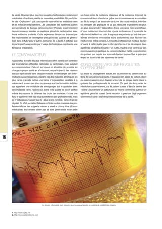 la santé. D’autant plus que les nouvelles technologies notamment                    un fossé entre la médecine classique et la médecine Internet. Le
     médicales offrent une palette de nouvelles possibilités. On peut citer              consommActeur a tendance grâce aux connaissances accumulées
     le site «Orpha.net»1 qui s’occupe de répertorier les maladies rares                 au fil du temps à se soustraire de l’avis du corps médical. Interdire
     et les médicaments orphelins. Les utilisateurs des systèmes auditifs                ou dénigrer ces pratiques ne va pas résoudre le problème de plus
     personnalisés de Sonova (anciennement Phonak) expérimentent                         en plus courant de l’élaboration d’une croyance non scientifique,
     depuis plusieurs années un système global de participation avec                     d’une médecine Internet des «gens ordinaires». L’exemple de
     leurs médecins traitants. Cette expérience lancée sur Internet par                  «PatientsLikeMe»2 est clair: il regroupe les patients qui ont des sym-
     les responsables de l’entreprise anticipe ce qui pourrait se généra-                tômes similaires et historise leurs traitements pour faciliter les
     liser dans le futur pour d’autres domaines de la santé. Il est clair que            recherches et les conseils. Le monde professionnel médical devrait
     le participatif «augmenté» par l’usage technologique représente une                 s’ouvrir à cette réalité pour éviter qu’à terme il se développe deux
     tendance irréversible.                                                              systèmes parallèles de santé, l’un public, l’autre privé centré sur des
                                                                                         communautés de pratique du consommActeur. Cette revendication
     LE CONSOMMACTEUR                                                                    du patient qui tapote sur Internet devient aujourd’hui le principal
                                                                                         enjeu de la sécurité des systèmes de santé.
     Aujourd’hui il existe déjà sur Internet une offre, certes non contrôlée
     par les instances officielles nationales ou cantonales, mais qui plaît              CONCLUSION: VERS UNE RÉVOLUTION
     au consommateur. Celui-ci se trouve en situation de prendre en                      COPERNICIENNE
     charge sa propre santé en s’informant, en participant à des réseaux
     sociaux spécialisés dans chaque maladie et d’échanger des infor-                    La base du changement actuel, est la position du patient tout au
     mations ou connaissances. Dans le cas des maladies génétiques les                   long de son parcours de santé. Il dépasse son statut de patient, client
     plus rares, il existe même une forme d’organisation parallèle à la                  ou source passive pour devenir acteur de sa propre santé dans la
     médecine à travers des sites ou réseaux aux fonctionnalités inédites                galaxie des professionnels de la santé. On peut dès lors parler de
     qui apportent une multitude de témoignages sur le quotidien avec                    révolution copernicienne, car le patient cesse d’être le centre des
     des maladies rares, l'accès aux soins et la qualité de vie et parfois               «soins» pour devenir un acteur plus ou moins comme les autres d’un
     même les moyens de défense des droits des malades. Encore une                       système global et ouvert. Cette mutation a pourtant déjà largement
     fois, le système n’est pas sous surveillance des professionnels, mais               commencé sans l’aval des professionnels de la santé.
     ce n’est pas pour autant que le «plus grand nombre» est en train de
     réguler. En effet, au début l’absence d’intervention massive des pro-
     fessionnels sur des supports Internet a laissé le champ libre à l’auto-
     médication, les conseils divers qui se sont généralisés et ont créé




16
      © DR




                                        Le dossier informatisé vient répondre aux nouveaux besoins en matière de mobilité des citoyens.


     1. http://www.orpha.net
     2. http://www.patientslikeme.com
 