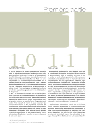 Première partie




1.0 1.1
INTRODUCTION
On parle de plus en plus de «smart» gouvernance pour désigner la
phase en devenir du développement des administrations et des
gouvernements. Le terme «smart» introduit par le Professeur Joseph
Nye1, fait référence à la combinaison des modes transactionnels
                                                                                             SITUATION
                                                                                                         1
                                                                                             L’administration vit actuellement une grande révolution. Sous l’effet
                                                                                             de l’usage massif des nouvelles technologies de l’information et
                                                                                             de la communication, toutes les procédures sont revues de fond
                                                                                             en comble; les barrières historiques entre les différents services
                                                                                                                                                                      3
(hard power) et transformationnels (soft power)2 . Après avoir connu                         administratifs tombent; les données et les informations deviennent
une phase dite du e-gouvernement qui correspondait à la mise en                              compatibles entre elles; les usagers (citoyens, entreprises, orga-
ligne sur Internet des services administratifs suivie d’une hase                             nisations de la société civile) participent à la création de nouvelles
(encore en développement) du «Open» Gouvernement correspondant                               valeurs; l’automatisation des transactions abaissent drastiquement
à la mise à disposition des données par les administrations, on                              les coûts; la personnalisation des services rend l’administration
anticipe l’arrivée d’une nouvelle phase participative et transforma-                         ouverte à de nouvelles formes de collaboration, les données
tionnelle dans laquelle les usagers deviendront de véritables acteurs                        jusqu’alors réservées à l’usage exclusif des administrations sont
du changement.                                                                               mises à disposition des usagers pour de nouvelles applications en
En effet, il est important de pouvoir situer dans un contexte contem-                        co-création dans un esprit d’open source. Enfin, les usagers eux-mêmes
porain, l’évolution des changements sociétaux et technologiques                              sont devenus des agents du changement (citizen 2.0) en proposant
tout en fournissant aux administrations, aux politiques mais aussi                           des applications nouvelles basées sur les données des administrations
aux usagers qu’ils soient simples citoyens, entrepreneurs ou repré-                          mais exécutées en dehors de celles-ci. On parle ici d’action transfor-
sentants des anciennes ou nouvelles formes d’organisation de la                              mationnelle à savoir au-delà du cadre transactionnel.
société civile, une sorte de «feuille de route» visionnaire des
transformations en cours. En effet, le participatif «augmenté» et le                         La digitalisation des administrations s’inscrit dans un mouvement
transformationnel ne sont pas encore des concepts bien appréhendés                           profond commencé dès les années 60 par l’informatisation des
par les différents acteurs. Prendre le temps d’en analyser les enjeux                        documents, des procédures et des transactions administratives. Ce
et les contours nécessite à la fois de se plonger dans de nouveaux                           travail d’informatisation/digitalisation est l’expression d’un chan-
comportements sociétaux et de saisir les potentiels des progrès                              gement de paradigme pour l’administration puisqu’il suppose que
technologiques. Cette brochure se veut en ce sens une découverte                             les traitements administratifs peuvent être «automatisés» et «par-
de notre avenir actuel.                                                                      tagés». Cela signifie en d’autres termes qu’il existe un transfert


1. http://en.wikipedia.org/wiki/Smart_power
2. Voir les quatre cahiers de la Fondation pour Genève - http://www.fondationpourgeneve.ch
 