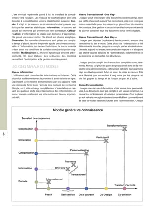 L’axe vertical représente quand à lui, le transfert de compé-        Niveau Transactionnel «One Way»
    tences vers l’usager. Les niveaux de sophistication vont des         L’usager peut télécharger des documents (downloading). Bien
    données à la modélisation selon la classification suivante: Don-     que cette phase soit aujourd’hui élémentaire, elle n’en reste pas
    née: Il s’agit ici de mesures ou de données brutes typiques pro-     moins essentielle pour les usagers qui gèrent tout de manière
    duits par les services statistiques. Information: Un contenu est     électronique. Une gestion et un archivage électronique nécessite
    ajouté aux données qui prennent un sens contextuel. Catégo-          de pouvoir contrôler tous les documents sous forme digitale.
    risation: L’information se classe par domaine d’application.
    Elle prend une valeur métier. Elle étend son champ analytique.       Niveau Transactionnel «Two Ways»
    Dimension: De nouvelles dimensions sont prises en compte:            L’usager peut déposer («uploader») des documents, envoyer des
    le temps d’abord, la série temporelle ajoute une dimension nou-      formulaires ou des e-mails. Cette phase de l’interactivité a été
    velle à l’information qui devient holistique; le social ensuite      déterminante dans les progrès accomplis par les administrations.
    créant ainsi les conditions de collaboration/participation aug-      Elle reste, aujourd’hui encore, une contribution majeure et n’a toujours
    mentée. Modélisation: La théorie dynamique devient prévi-            pas atteint tous les services de l’administration, notamment en ce
    sionnelle. On peut élaborer des scénarios, des modèles               qui concerne les demandes non structurées.
    permettant l’anticipation et la gestion du changement.
                                                                         L’usager peut accomplir des transactions complètes avec paie-
                                                                         ments. Niveau clé pour les gains en productivité donc de la ren-
    LES CINQ NIVEAUX DU MODÈLE                                           tabilité des administrations, cette phase est dans la plupart des
    Niveau Information                                                   pays ou développement futur en cours de mise en œuvre. Elle
    L’utilisateur peut consulter des informations sur Internet. Cette    sera décisive pour un soutien à long terme par les usagers car
    phase fut traditionnellement la première à avoir été mis en ligne.   elle fait gagner du temps et de l’argent de part et d’autre.
    Cependant la recherche d’informations par les usagers reste
    une demande forte. Avec l’arrivée des moteurs de recherche           Niveau Personnalisation
    (Google, etc.), elle a changé complètement d’orientation en cas-     L’usager a accès à des informations et des transactions personnali-
    sant en quelque sorte les présentations des informations en          sées. Les documents sont pré-remplis à son usage personnel. La
    menu: trouver rapidement une information est devenu le princi-       transaction est totalement sécurisée et personnalisée. C’est la phase
    pal défi.                                                            qui voit naître le concept de dossier citoyen «My Files» comme élément
                                                                         de base de toutes relations futures avec l’administration. Chaque



                                               Modèle général de connaissance

              Transfert de compétence


                                                                                                        Transformationnel
          Modélisation
                                                                                                                         X
6
                                                                                            Participatif
          Dimension
                                                                                                    X
                                                                Personnalisation
          Catégorisation
                                                                              X
                                                          Two ways

          Information                           One way
                                                                X
                                                          X
                                                               }




                                                                Transactionnel
                                       Informationnel
          Donnée
                                       X                                                                        Transfert d’activité
                                                          }




                                      Passif          Self-service       Do it yourself         Co-Design            Co-création
 