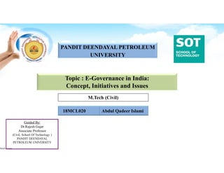 M.Tech (Civil)
PANDIT DEENDAYAL PETROLEUM
UNIVERSITY
Guided By:
Dr.Rajesh Gujar
Associate Professor
(Civil, School Of Technology )
PANDIT DEENDAYAL
PETROLEUM UNIVERSITY
Topic : E-Governance in India:
Concept, Initiatives and Issues
18MCL020 Abdul Qadeer Islami
 