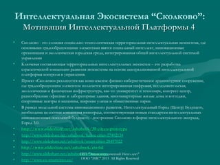 Интеллектуальная Экосистема “Сколково”:
Мотивация Интеллектуальной Платформы 4
•

•

•

•

•
•
•
•
•
•

Сколково - это сложная социально-технологическая территориальная интеллектуальная экосистема, где
основными градообразующими элементами явятся социальный интеллект, инновационные
организации и экологическая городская среда, интегрированная общей интеллектуальной системой
управления
Ключевая составляющая территориальных интеллектуальных экосистем – это разработка
стратегической концепции развития экосистемы на основе централизованной интеллектуальной
платформы контроля и управления.
Проект «Сколково» реализуется как комплексное физико-кибернетическое архитектурное сооружение,
где градообразующим элементом полагается интегрированная цифровая, исследовательская,
экологическая и физическая инфраструктура, как-то: университет и технопарк, конгресс-центр,
разнообразные офисные и лабораторные здания, многоквартирные жилые дома и коттеджи,
спортивные центры и магазины, широкие улицы и общественные парки.
В рамках модельной системы инновационного развития, Интеллектуальный Город (Центр) Будущего,
необходима целостная концепция иннограда, соответствующая новым стандартам интеллектуальных
инновационных поселений будущего, - построение Сколково в форме интеллектуального экограда,
Город 3.0.
http://www.slideshare.net/ashabook/30-cityeu-prototype
http://www.slideshare.net/ashabook/future-cities-27402134
http://www.slideshare.net/ashabook/smart-cities-28497022
http://www.slideshare.net/ashabook/eis-ltd
http://www.slideshare.net/ashabook/urban-europe
ГИП "Энциклопедический Интеллект"
ООО "ЭИС" 2013 All Rights Reserved
http://www.eu-smartcities.eu/

 