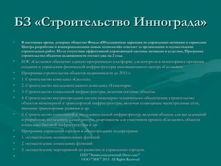 БЗ «Строительство Иннограда»
•

В настоящее время, дочернее общество Фонда «Объединенная дирекция по управлению активами и сервисами
Центра разработки и коммерциализации новых технологий» отвечает за организацию и осуществление
строительных работ. Из-за отсутствия эффективной управляющей системы активами и услугами, Программа
строительства объектов недвижимости отстает уже на 2 года.

•

ИЭС «Сколково» обеспечит единую программную платформу для контроля и мониторинга программ
создания и управления физической инфраструктуры инновационного центра «Сколково»:
Программы строительства объектов недвижимости до 2015 г:
1. Строительство комплекса «Сколтех».
2. Строительство исследовательского комплекса «Технопарк».
3. Строительство социальной инфраструктуры, включая гостевые объекты.
4. Строительство внутригородских систем инженерно-технического обеспечения; строительство
объектов инженерной и транспортной инфраструктуры, включая подводящие магистральные сети,
внешние транспортные развязки и др.
5. Строительство социальной и исследовательской инфраструктур, включая объекты для исследований
и разработок, исследовательские центры, апартаменты для участников проекта «Сколково», объекты
социально-бытовой инфраструктуры и др.
Программы управления городом и общегородских подпрограмм:
1. осуществление муниципальных функций
2. осуществление социальных функций
3. осуществление мероприятий по развитию и управлению городом.

•
•
•
•
•

•

•
•
•
•

•

ГИП "Энциклопедический Интеллект"
ООО "ЭИС" 2013 All Rights Reserved

 