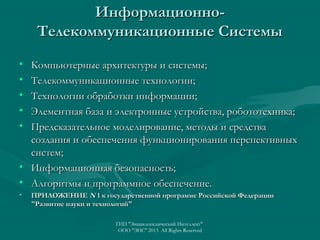 ИнформационноТелекоммуникационные Системы
•
•
•
•
•

Компьютерные архитектуры и системы;
Телекоммуникационные технологии;
Технологии обработки информации;
Элементная база и электронные устройства, робототехника;
Предсказательное моделирование, методы и средства
создания и обеспечения функционирования перспективных
систем;
• Информационная безопасность;
• Алгоритмы и программное обеспечение.
•

ПРИЛОЖЕНИЕ N 1 к государственной программе Российской Федерации
"Развитие науки и технологий"
ГИП "Энциклопедический Интеллект"
ООО "ЭИС" 2013 All Rights Reserved

 