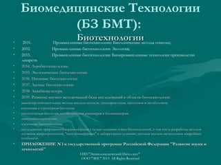 Биомедицинские Технологии
(БЗ БМТ):
•
•
•
•
•
•
•
•
•

Биотехнологии

2031.
Промышленные биотехнологии: Биологические методы очистки;
2032.
Промышленные биотехнологии: Экология;
2033.
Промышленные биотехнологии: Биопромышленные технологии производства
лекарств.
2034. Агробиотехнологии.
2035. Экологические биотехнологии.
2036. Пищевые биотехнологии.
2037. Лесные биотехнологии.
2038. Аквабиокультура.
2039. Развитие научно-методической базы исследований в области биотехнологии:

•
•
•
•
•
•

высокопроизводительные методы анализа геномов, транскриптомов, протеомов и метаболомов;
системная и структурная биология;
синтетическая биология, метаболическая инженерия и биоинженерия;
иммунобиотехнологии;
клеточные биотехнологии;
исследование природного биоразнообразия с целью создания новых биотехнологий, в том числе разработка методов
изучения микроорганизмов, "некультивируемых" в лабораторных условиях, методов анализа метагеномон микробных
сообществ.

•

ПРИЛОЖЕНИЕ N 1 к государственной программе Российской Федерации "Развитие науки и
технологий"
ГИП "Энциклопедический Интеллект"
ООО "ЭИС" 2013 All Rights Reserved

 