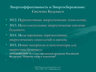 Энергоэффективность и Энергосбережение:
Системы Будущего
• 3012. Перспективные энергетические технологии;
• 3013. Интеллектуальные энергетические системы
будущего;
• 3014. Моделирование перспективных
энергетических технологий и систем;
• 3015. Новые материалы и катализаторы для
энергетики будущего.
•

ПРИЛОЖЕНИЕ N 1 к государственной программе Российской
Федерации "Развитие науки и технологий"

•
ГИП "Энциклопедический Интеллект"
ООО "ЭИС" 2013 All Rights Reserved

 