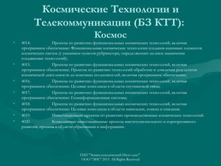 Космические Технологии и
Телекоммуникации (БЗ КТТ):
•

•

•
•
•
•
•

Космос
4014.
Проекты по развитию функциональных космических технологий, включая
программное обеспечение: Функциональные космические технологии создания наземных элементов
космических систем (с указанием пунктов рубрикатора, определяющих целевое назначение
создаваемых технологий);
4015.
Проекты по развитию функциональных космических технологий, включая
программное обеспечение: Проекты по развитию технологий обработки и доведения результатов
космической деятельности до конечных пользователей, включая программное обеспечение;
4016.
Проекты по развитию функциональных космических технологий, включая
программное обеспечение: Целевые комплексы в области спутниковой связи;
4017.
Проекты по развитию функциональных космических технологий, включая
программное обеспечение: Геоинформационные системы;
4018.
Проекты по развитию функциональных космических технологий, включая
программное обеспечение: Целевые комплексы в области навигации, поиска и спасания.
4019.
Инвестиционные проекты по развитию производственных космических технологий.
4020.
Комплексные инвестиционные проекты институционального и корпоративного
развития, проекты в области образования и информации.

ГИП "Энциклопедический Интеллект"
ООО "ЭИС" 2013 All Rights Reserved

 