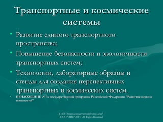 Транспортные и космические
системы
• Развитие единого транспортного
пространства;
• Повышение безопасности и экологичности
транспортных систем;
• Технологии, лабораторные образцы и
стенды для создания перспективных
транспортных и космических систем.
•

ПРИЛОЖЕНИЕ N 1 к государственной программе Российской Федерации "Развитие науки и
технологий"

ГИП "Энциклопедический Интеллект"
ООО "ЭИС" 2013 All Rights Reserved

 