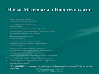 Новые Материалы и Нанотехнологии
•

Конструкционные материалы:

•
•
•
•
•
•

материалы с повышенной прочностью;
материалы с высокой термостабильностью;
легкие материалы;
материалы, обеспечивающие защиту конструкций;
интеллектуальные и настраиваемые конструкционные материалы;
конструкционные материалы для энергетики.

•

Функциональные материалы:

•
•
•
•
•
•
•
•

сенсорные материалы;
материалы для энергетики и электротехники;
оптические материалы и материалы для светотехники;
магнитные материалы;
функциональные покрытия и слоистые материалы;
наноразмерные катализаторы для глубокой переработки сырья;
наноструктурированные мембранные материалы;
биомиметические материалы и материалы медицинского назначения.

•
•
•
•

Гибридные материалы и конвергентные технологии.
Компьютерное моделирование материалов и процессов.
Диагностика материалов.
ПРИЛОЖЕНИЕ N 1 к государственной программе Российской Федерации "Развитие науки и
технологий"
ГИП "Энциклопедический Интеллект"
ООО "ЭИС" 2013 All Rights Reserved

 