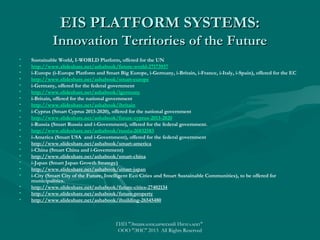 EIS PLATFORM SYSTEMS:
Innovation Territories of the Future
•
•
•
•
•
•
•
•
•
•
•
•
•
•
•
•
•
•
•
•
•
•

Sustainable World, I-WORLD Platform, offered for the UN
http://www.slideshare.net/ashabook/future-world-27173937
i-Europe (i-Europe Platform and Smart Big Europe, i-Germany, i-Britain, i-France, i-Italy, i-Spain), offered for the EC
http://www.slideshare.net/ashabook/smart-europe
i-Germany, offered for the federal government
http://www.slideshare.net/ashabook/igermany
i-Britain, offered for the national government
http://www.slideshare.net/ashabook/ibritain
i-Cyprus (Smart Cyprus 2013-2020), offered for the national government
http://www.slideshare.net/ashabook/future-cyprus-2013-2020
i-Russia (Smart Russia and i-Government), offered for the federal government.
http://www.slideshare.net/ashabook/russia-26832583
i-America (Smart USA and i-Government), offered for the federal government
http://www.slideshare.net/ashabook/smart-america
i-China (Smart China and i-Government)
http://www.slideshare.net/ashabook/smart-china
i-Japan (Smart Japan Growth Strategy)
http://www.slideshare.net/ashabook/smart-japan
i-City (Smart City of the Future, Intelligent Eco Cities and Smart Sustainable Communities), to be offered for
municipalities.
http://www.slideshare.net/ashabook/future-cities-27402134
http://www.slideshare.net/ashabook/future-property
http://www.slideshare.net/ashabook/ibuilding-26545480

ГИП "Энциклопедический Интеллект"
ООО "ЭИС" 2013 All Rights Reserved

 
