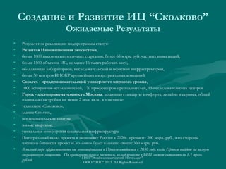 Создание и Развитие ИЦ “Сколково”
Ожидаемые Результаты
•
•
•
•
•
•
•
•
•
•
•
•
•
•
•
•

Результатом реализации подпрограммы станут:
Развитая Инновационная экосистема,
более 1000 высокотехнологичных стартапов, более 65 млрд. руб. частных инвестиций,
более 1500 объектов ИС, не менее 16 тысяч рабочих мест,
обладающая лабораторной, исследовательской и офисной инфраструктурой,
более 50 центров НИОКР крупнейших индустриальных компаний
Сколтех - предпринимательский университет мирового уровня,
1000 аспирантов-исследователей, 170 профессоров-преподавателей, 15 исследовательских центров
Город - достопримечательность Москвы, задающая стандарты комфорта, дизайна и сервиса, общей
площадью застройки не менее 2 млн. кв.м., в том числе:
технопарк «Сколково»,
здание Сколтех,
исследовательские центры
жилые кварталы;
уникальная комфортная социальная инфраструктура
Интегральный вклад проекта в экономику России к 2020г. превысит 200 млрд. руб., а со стороны
частного бизнеса в проект «Сколково» будет вложено свыше 360 млрд. руб. 
В полной мере эффективность от инвестирования в Проект ожидается к 2030 году, когда Проект выйдет на полную
операционную мощность.  По предварительным расчетам, вклад проекта в ВВП может составить до 1,5 трлн.
ГИП "Энциклопедический Интеллект"
рублей.
ООО "ЭИС" 2013 All Rights Reserved

 
