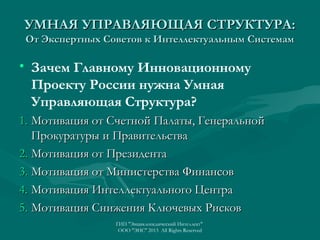 УМНАЯ УПРАВЛЯЮЩАЯ СТРУКТУРА:
От Экспертных Советов к Интеллектуальным Системам

• Зачем Главному Инновационному
Проекту России нужна Умная
Управляющая Структура?
1. Мотивация от Счетной Палаты, Генеральной
Прокуратуры и Правительства
2. Мотивация от Президента
3. Мотивация от Министерства Финансов
4. Мотивация Интеллектуального Центра
5. Мотивация Снижения Ключевых Рисков
ГИП "Энциклопедический Интеллект"
ООО "ЭИС" 2013 All Rights Reserved

 