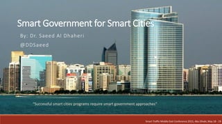 Smart Government for Smart Cities
By: Dr. Saeed Al Dhaheri
@DDSaeed
Smart Traffic Middle East Conference 2015, Abu Dhabi, May 18 - 19
“Successful smart cities programs require smart government approaches”
 
