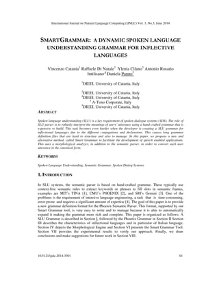 International Journal on Natural Language Computing (IJNLC) Vol. 3, No.3, June 2014
10.5121/ijnlc.2014.3301 01
SMARTGRAMMAR: A DYNAMIC SPOKEN LANGUAGE
UNDERSTANDING GRAMMAR FOR INFLECTIVE
LANGUAGES
Vincenzo Catania1
Raffaele Di Natale2
Ylenia Cilano3
Antonio Rosario
Intilisano 4
Daniela Panno5
1
DIEEI, University of Catania, Italy
2
DIEEI, University of Catania, Italy
4
DIEEI, University of Catania, Italy
3
A-Tono Corporate, Italy
5
DIEEI, University of Catania, Italy
ABSTRACT
Spoken language understanding (SLU) is a key requirement of spoken dialogue systems (SDS). The role of
SLU parser is to robustly interpret the meanings of users’ utterance using a hand-crafted grammar that is
expensive to build. This task becomes even harder when the developer is creating a SLU grammar for
inflectional languages due to the different conjugations and declensions. This causes long grammar
definition files that are hard to structure and also to manage. In this paper, we propose a new and
alternative method, called Smart Grammar to facilitate the development of speech enabled applications.
This uses a morphological analyzer, in addition to the semantic parser, in order to convert each user
utterance in the canonical form.
KEYWORDS
Spoken Language Understanding, Semantic Grammar, Spoken Dialog Systems
1. INTRODUCTION
In SLU systems, the semantic parser is based on hand-crafted grammar. These typically use
context-free semantic rules to extract keywords or phrases to fill slots in semantic frames,
examples are MIT’s TINA [1], CMU’s PHOENIX [2], and SRI’s Gemini [3]. One of the
problems is the requirement of intensive language engineering, a task that is time-consuming,
error-prone and requires a significant amount of expertise [4]. The goal of this paper is to provide
a new grammar definition format for the Phoenix Semantic Parser. This format, supported by our
Smart Grammar tool, is very easy to write and to manage because it is able to automatically
expand it making the grammar more rich and complete. This paper is organized as follows. A
SLU Grammar is described in Section I, followed by the Phoenix Grammar in Section II Section
III describes the characteristics of inflectional languages and in particular of Italian language.
Section IV depicts the Morphological Engine and Section VI presents the Smart Grammar Tool.
Section VII provides the experimental results to verify our approach. Finally, we draw
conclusions and make suggestions for future work in Section VIII.
 
