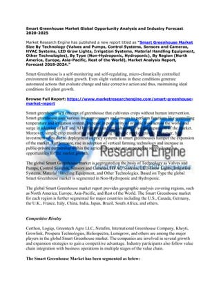 Smart Greenhouse Market Global Opportunity Analysis and Industry Forecast
2020-2025
Market Research Engine has published a new report titled as “Smart Greenhouse Market
Size By Technology (Valves and Pumps, Control Systems, Sensors and Cameras,
HVAC Systems, LED Grow Lights, Irrigation Systems, Material Handling Equipment,
Other Technologies), By Type (Non-Hydroponic, Hydroponic), By Region (North
America, Europe, Asia-Pacific, Rest of the World), Market Analysis Report,
Forecast 2018-2024.”
Smart Greenhouse is a self-monitoring and self-regulating, micro-climatically controlled
environment for ideal plant growth. Even slight variations in these conditions generate
automated actions that evaluate change and take corrective action and thus, maintaining ideal
conditions for plant growth.
Browse Full Report: https://www.marketresearchengine.com/smart-greenhouse-
market-report
Smart greenhouse is a concept of greenhouse that cultivates crops without human intervention.
Smart greenhouse uses various microprocessors and sensors to perform functions like controlling
temperature and irrigation system. Increase in popularity of organic food across the world and
surge in adoption of IoT and AI by farmers and agriculturists drive the expansion of the market.
Moreover, simple crop monitoring and harvesting fuels the market growth. However, high
investment costs due to deployment of pricy systems in smart greenhouses hamper the expansion
of the market. Furthermore, rise in adoption of vertical farming technology and increase in
public-private partnership within the agriculture sector are expected to supply lucrative
opportunities for the market growth.
The global Smart Greenhouse market is segregated on the basis of Technology as Valves and
Pumps, Control Systems, Sensors and Cameras, HVAC Systems, LED Grow Lights, Irrigation
Systems, Material Handling Equipment, and Other Technologies. Based on Type the global
Smart Greenhouse market is segmented in Non-Hydroponic and Hydroponic.
The global Smart Greenhouse market report provides geographic analysis covering regions, such
as North America, Europe, Asia-Pacific, and Rest of the World. The Smart Greenhouse market
for each region is further segmented for major countries including the U.S., Canada, Germany,
the U.K., France, Italy, China, India, Japan, Brazil, South Africa, and others.
Competitive Rivalry
Certhon, Logiqs, Greentech Agro LLC, Netafim, International Greenhouse Company, Kheyti,
Growlink, Prospera Technologies, Heliospectra, Lumigrow, and others are among the major
players in the global Smart Greenhouse market. The companies are involved in several growth
and expansion strategies to gain a competitive advantage. Industry participants also follow value
chain integration with business operations in multiple stages of the value chain.
The Smart Greenhouse Market has been segmented as below:
 