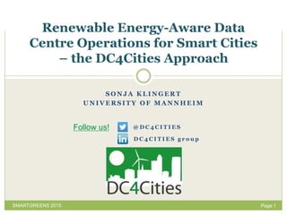 Page 1
Renewable Energy-Aware Data
Centre Operations for Smart Cities
– the DC4Cities Approach
SMARTGREENS 2015
S O N J A K L I N G E R T
U N I V E R S I T Y O F M A N N H E I M
D C 4 C I T I E S g r o u p
Follow us! @ D C 4 C I T I E S
 