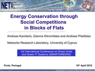 Energy Conservation through
         Social Competitions
          in Blocks of Flats
  Andreas Kamilaris, Giannis Kitromilides and Andreas Pitsillides

  Networks Research Laboratory, University of Cyprus

              1st International Conference on Smart Grids
               and Green IT Systems (SMARTGREENS)



Porto, Portugal                                             19th April 2012
 