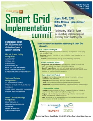 Register by June
                                                                                                              19th to SAVE
                                                                                                                up to $598!




Smart Grid                                                           August 17-19, 2009
                                                                     Hilton McLean Tysons Corner

Implementation                                                       McLean, VA
                                                                     The Industry “HOW TO” Event

       summit
                                                               TM
                                                                     for Launching, Implementing and
                                                                     Operating Smart Grid Projects
STAKEHOLDER DRIVEN
DIALOGUE among our                       Learn how to turn the economic opportunity of Smart Grid
distinguished panel of                    into reality:
speakers including:                        Plan a Smart Grid Project
                                            Model for geographic, operational and efficiency assumptions in constructing
                                            your BUSINESS CASE
Electric Power Utility                       Leverage regulatory incentives for smart grid pilots in your state and on the
Companies:                                   federal level
AUSTIN ENERGY                                 Increase customer retention through smart grid pricing and service
NATIONAL GRID
SEMPRA ENERGY                                  Fund a Smart Grid Project
                                               Weigh costs and advantages of market pricing schemes for smart grid:
PEPCO HOLDINGS INC.
                                               hourly pricing, peak time rebate and critical time pricing
PACIFIC GAS & ELECTRIC COMPANY                 Quantify expenditures from fuel, technology deployment, workforce
SOUTH CALIFORNIA EDISON NEW!                   training and the costs savings of load reduction, efficiency and deferred asset
BLUEBONNET ELECTRIC COOPERATIVE NEW!
                                                build-out for traditional electric operations

                                                Run a Smart Grid Project
                                                 Integrate smart grid technology with internal infrastructure to reduce
State and Federal                                interference with operations
Policymakers:                                    Integrate distributed energy resources and reduce emissions
U.S. DEPARTMENT OF ENERGY                        Serve load pockets without building expensive new power lines
NATIONAL INSTITUTE FOR STANDARDS AND             Understand standards for implementing and operating smart grid technology
TECHNOLOGY
                                                 Chase Stimulus Dollars
FEDERAL ENERGY REGULATORY COMMISSION
                                                 Ensure that your proposal for stimulus money is highlighting the specific
DC PUBLIC SERVICES COMMISSION                    requirements of the federal criteria for funding grants
                                                 Engage with the federal programs for energy efficiency and renewable
                                                energy and target the available financing
Smart Grid Technology                           Gain perspective on the federal coordination efforts for interoperability and
                                                communication standards development
Companies:
DELOITTE SERVICES LP
GE ENERGY TRANSMISSION AND                     Sponsors:
DISTRIBUTION
mPHASE TECHNOLOGIES
HORIZON ENERGY GROUP



                                       Register Now! Contact Dhaval Thakur @ 1+416-597-4754 or Email : dhaval.thakur@iqpc.com
 