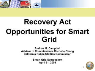 Recovery Act
Opportunities for Smart
         Grid
               Andrew G. Campbell
    Advisor to Commissioner Rachelle Chong
     California Public Utilities Commission

            Smart Grid Symposium
                April 21, 2009
                                              1
 