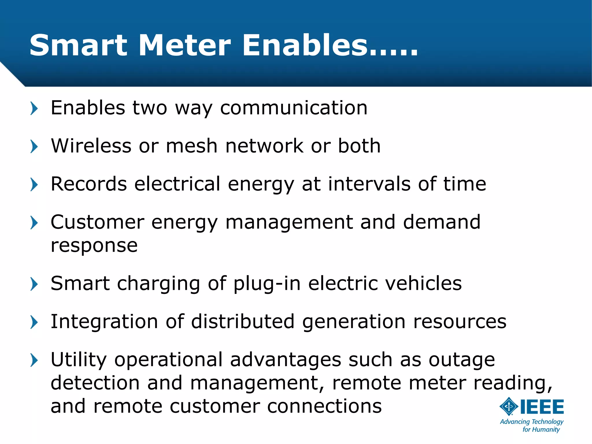 Smart Meter Enables…..

 Enables two way communication
 Wireless or mesh network or both
 Records electrical energy at intervals of time
 Customer energy management and demand
 response
 Smart charging of plug-in electric vehicles
 Integration of distributed generation resources
 Utility operational advantages such as outage
 detection and management, remote meter reading,
 and remote customer connections
 