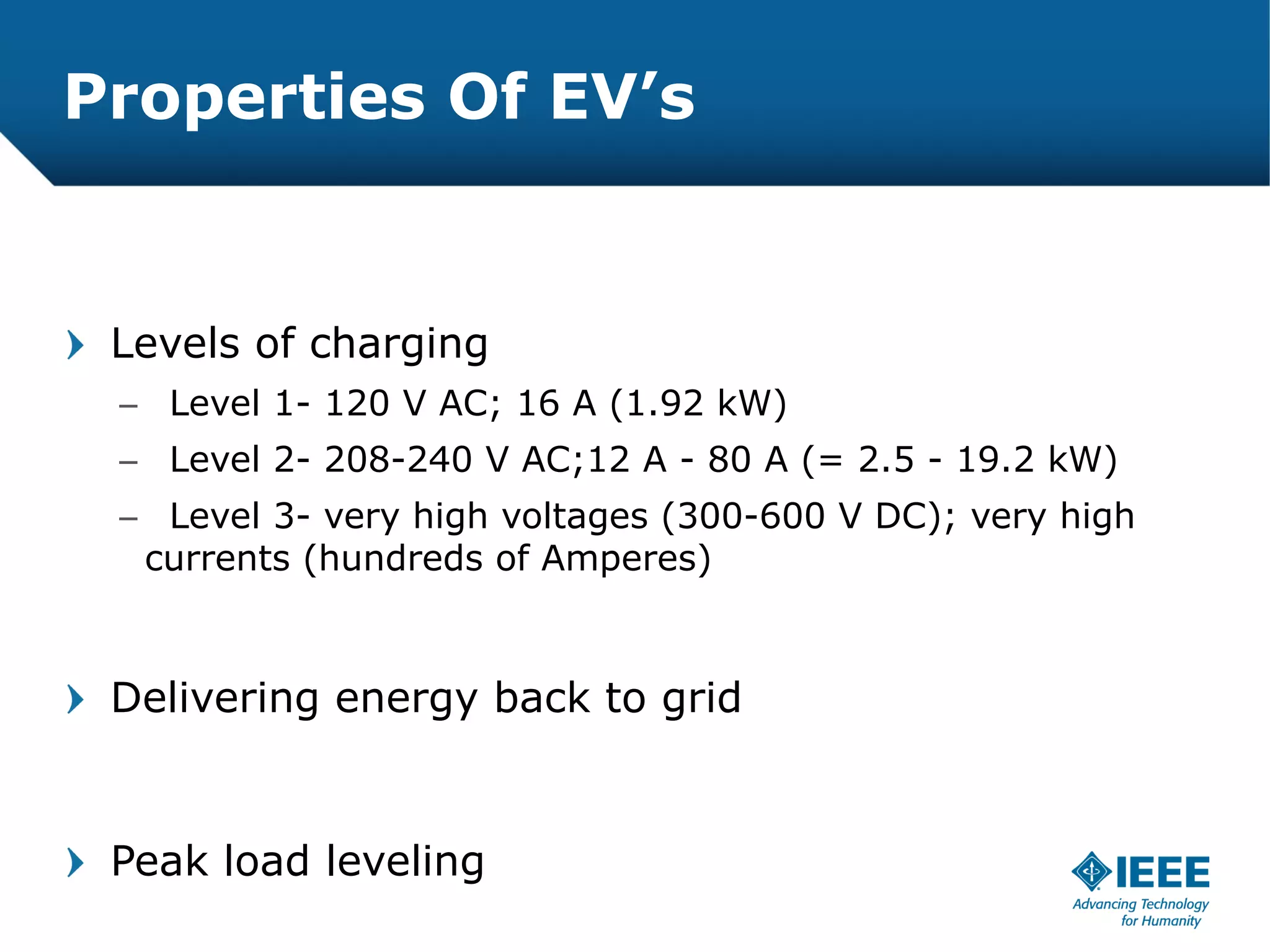 Properties Of EV’s


 Levels of charging
 – Level 1- 120 V AC; 16 A (1.92 kW)
 – Level 2- 208-240 V AC;12 A - 80 A (= 2.5 - 19.2 kW)
 – Level 3- very high voltages (300-600 V DC); very high
  currents (hundreds of Amperes)



 Delivering energy back to grid


 Peak load leveling
 
