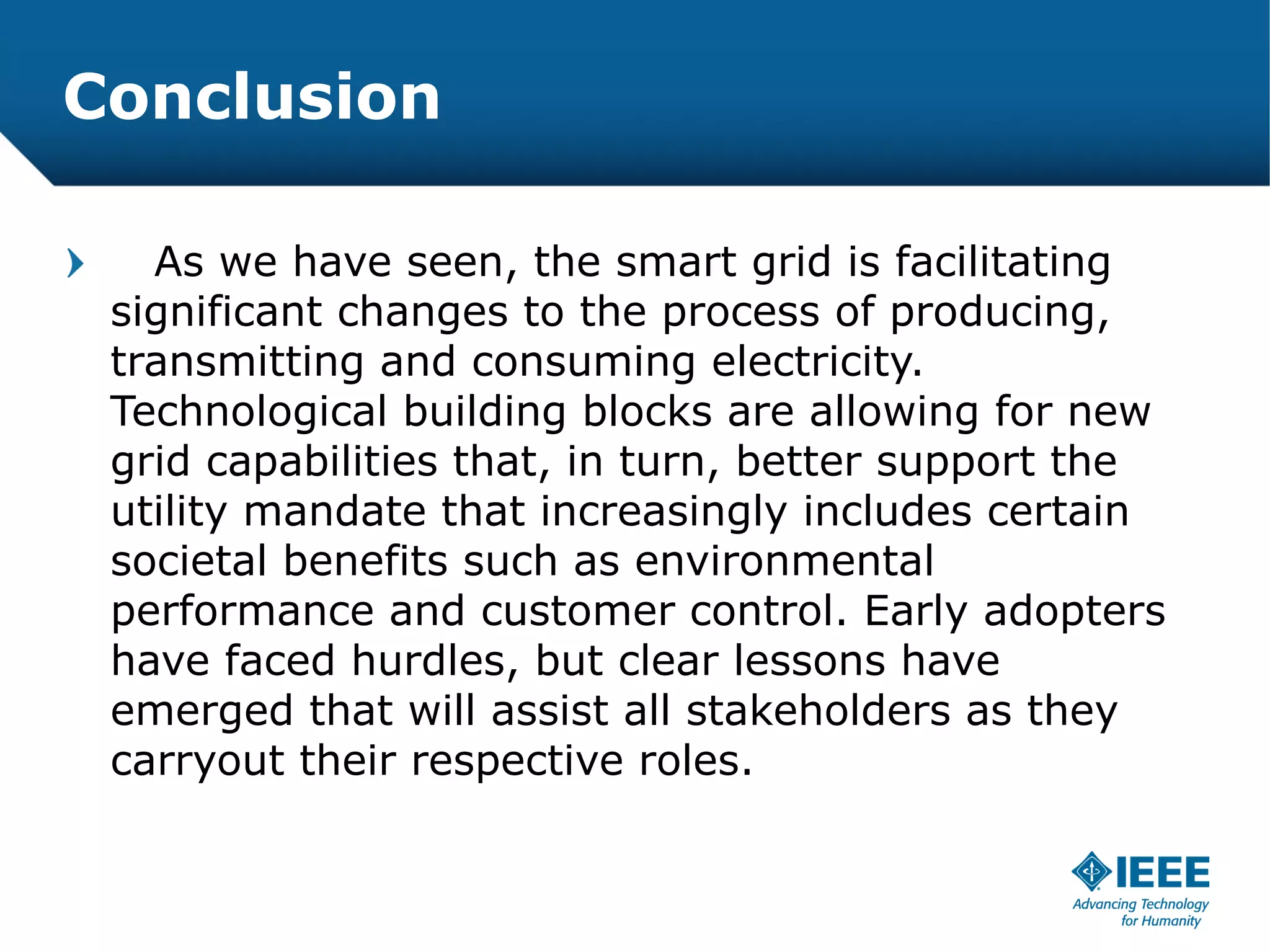 Conclusion

   As we have seen, the smart grid is facilitating
 significant changes to the process of producing,
 transmitting and consuming electricity.
 Technological building blocks are allowing for new
 grid capabilities that, in turn, better support the
 utility mandate that increasingly includes certain
 societal benefits such as environmental
 performance and customer control. Early adopters
 have faced hurdles, but clear lessons have
 emerged that will assist all stakeholders as they
 carryout their respective roles.
 