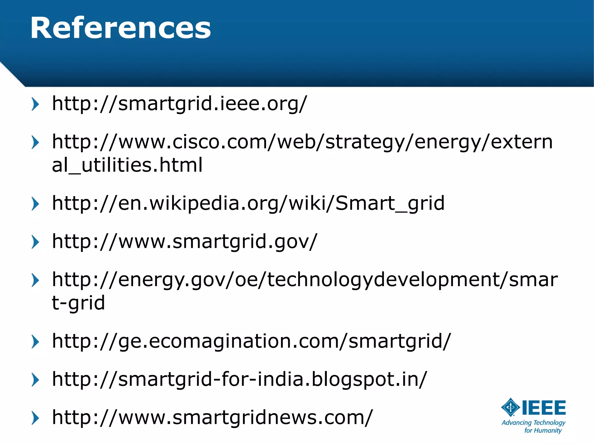 References

 http://smartgrid.ieee.org/
 http://www.cisco.com/web/strategy/energy/extern
 al_utilities.html
 http://en.wikipedia.org/wiki/Smart_grid
 http://www.smartgrid.gov/
 http://energy.gov/oe/technologydevelopment/smar
 t-grid
 http://ge.ecomagination.com/smartgrid/
 http://smartgrid-for-india.blogspot.in/
 http://www.smartgridnews.com/
 