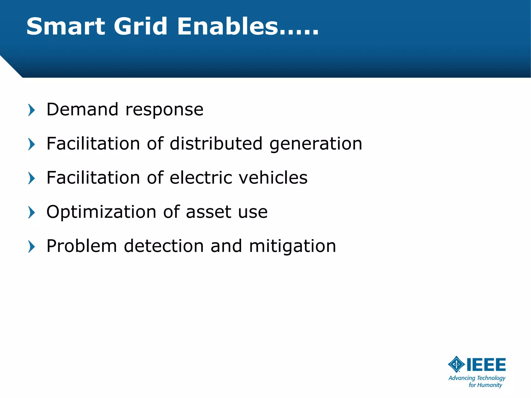 Smart Grid Enables…..


 Demand response
 Facilitation of distributed generation
 Facilitation of electric vehicles
 Optimization of asset use
 Problem detection and mitigation
 