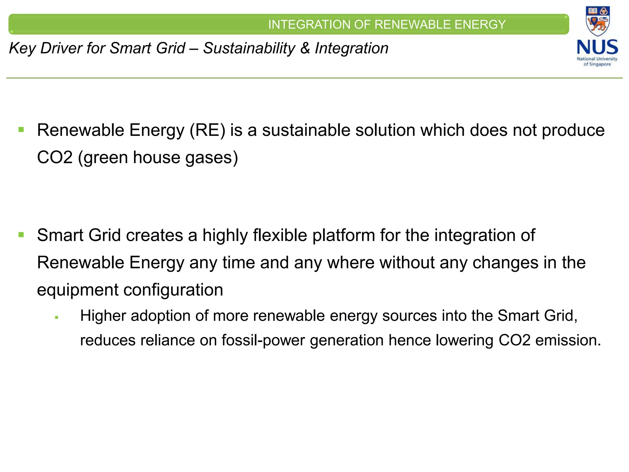 CLEINT
LOGO
Key Driver for Smart Grid – Sustainability & Integration
INTEGRATION OF RENEWABLE ENERGY
 Renewable Energy (RE) is a sustainable solution which does not produce
CO2 (green house gases)
 Smart Grid creates a highly flexible platform for the integration of
Renewable Energy any time and any where without any changes in the
equipment configuration
 Higher adoption of more renewable energy sources into the Smart Grid,
reduces reliance on fossil-power generation hence lowering CO2 emission.
 