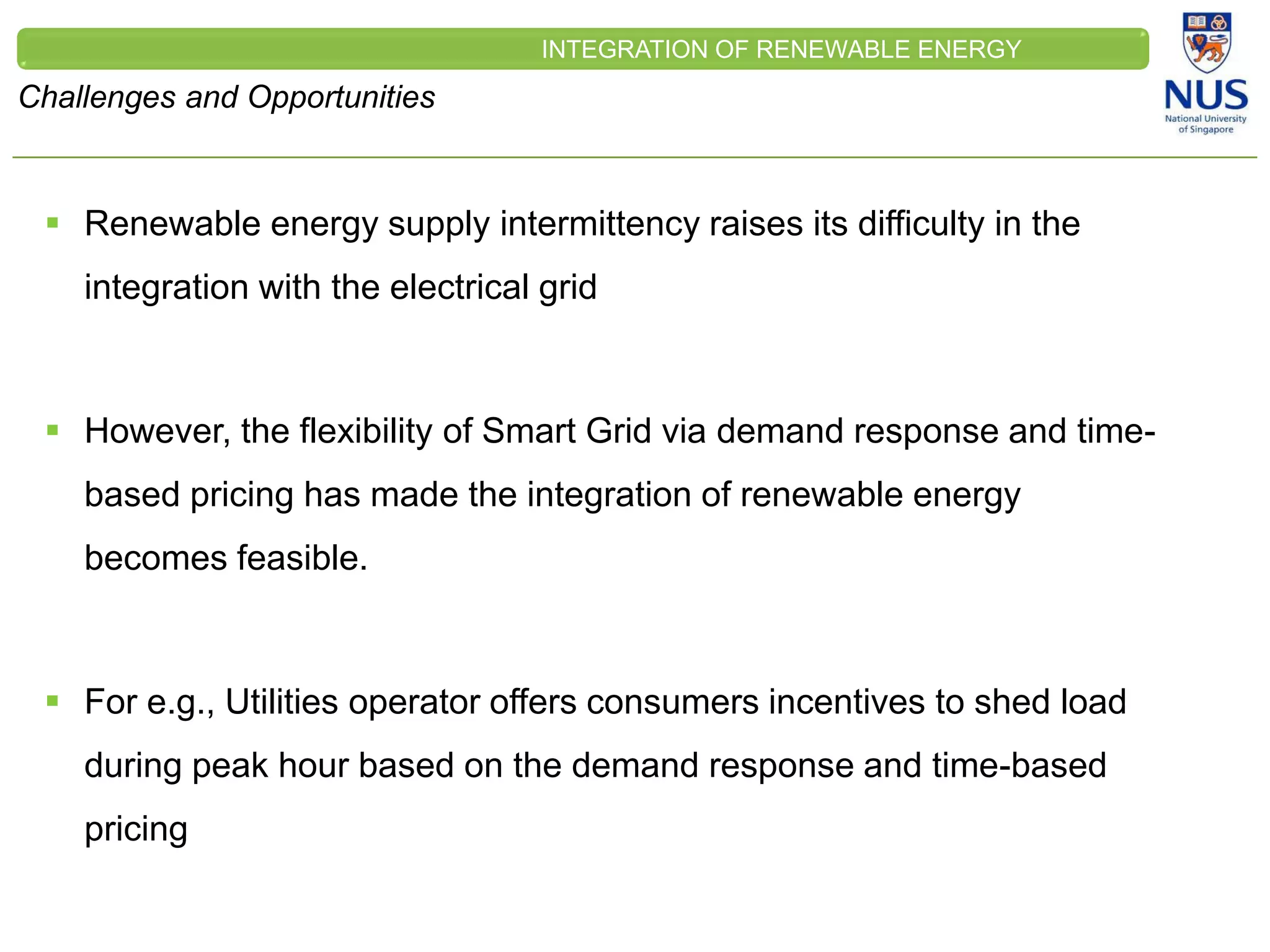 CLEINT
LOGO
Challenges and Opportunities
INTEGRATION OF RENEWABLE ENERGY
 Renewable energy supply intermittency raises its difficulty in the
integration with the electrical grid
 However, the flexibility of Smart Grid via demand response and time-
based pricing has made the integration of renewable energy
becomes feasible.
 For e.g., Utilities operator offers consumers incentives to shed load
during peak hour based on the demand response and time-based
pricing
 