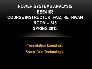 Presentation based on:
Smart Grid Technology
POWER SYSTEMS ANALYSIS
EEE4103
COURSE INSTRUCTOR: FAIZ, RETHWAN
ROOM – 245
SPRING 2013
 