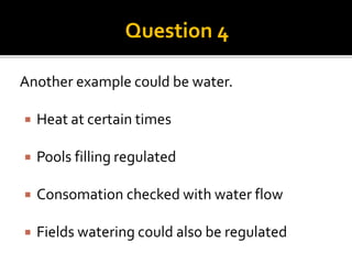 Question 4 
Another example could be water. 
 Heat at certain times 
 Pools filling regulated 
 Consomation checked wit...
