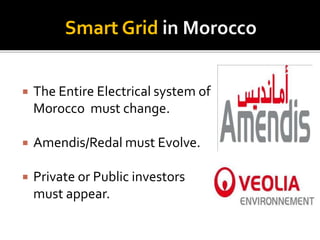 Smart Grid in Morocco 
 The Entire Electrical system of 
Morocco must change. 
 Amendis/Redal must Evolve. 
 Private or...