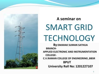 1
A seminar on
SMART GRID
TECHNOLOGY
By:SMARAK SUMAN SATHUA
BRANCH-
APPLIED ELECTRONIC AND INSTRUMENTATION
COLLEGE-
C.V.RAMAN COLLEGE OF ENGINEERING ,BBSR
BPUT
University Roll No: 1201227107
 