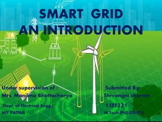 SMART GRID
AN INTRODUCTION
Under supervision of : Submitted By:
Mrs. Manjima Bhattacharya Shivangni sharma
(Dept. of Electrical Engg.) 15EE221
NIT PATNA M.Tech-PhD DD(PS)
1
 