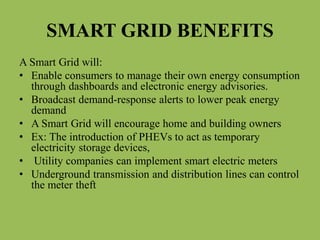 SMART GRID BENEFITS
A Smart Grid will:
• Enable consumers to manage their own energy consumption
through dashboards and electronic energy advisories.
• Broadcast demand-response alerts to lower peak energy
demand
• A Smart Grid will encourage home and building owners
• Ex: The introduction of PHEVs to act as temporary
electricity storage devices,
• Utility companies can implement smart electric meters
• Underground transmission and distribution lines can control
the meter theft
 