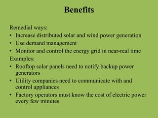 Benefits
Remedial ways:
• Increase distributed solar and wind power generation
• Use demand management
• Monitor and control the energy grid in near-real time
Examples:
• Rooftop solar panels need to notify backup power
generators
• Utility companies need to communicate with and
control appliances
• Factory operators must know the cost of electric power
every few minutes
 
