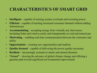 CHARACTERISTICS OF SMART GRID
• Intelligent – capable of sensing system overloads and rerouting power
• Efficient – capable of meeting increased consumer demand without adding
infrastructure
• Accommodating – accepting energy from virtually any fuel source
including Solar and wind as easily and transparently as coal and natural gas
• Motivating – enabling real-time communication between the consumer and
utility
• Opportunistic – creating new opportunities and markets
• Quality-focused – capable of delivering the power quality necessary
• Resilient – increasingly resistant to attack and natural disasters
• “Green” – slowing the advance of global climate change and offering a
genuine path toward significant environmental improvement
 