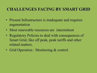 CHALLENGES FACING BY SMART GRID
• Present Infrastructure is inadequate and requires
augmentation
• Most renewable resources are intermittent
• Regulatory Policies to deal with consequences of
Smart Grid; like off peak, peak tariffs and other
related matters.
• Grid Operation : Monitoring & control
 