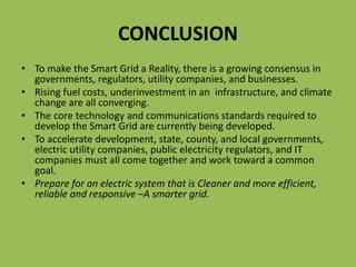 CONCLUSION
• To make the Smart Grid a Reality, there is a growing consensus in
governments, regulators, utility companies, and businesses.
• Rising fuel costs, underinvestment in an infrastructure, and climate
change are all converging.
• The core technology and communications standards required to
develop the Smart Grid are currently being developed.
• To accelerate development, state, county, and local governments,
electric utility companies, public electricity regulators, and IT
companies must all come together and work toward a common
goal.
• Prepare for an electric system that is Cleaner and more efficient,
reliable and responsive –A smarter grid.
 
