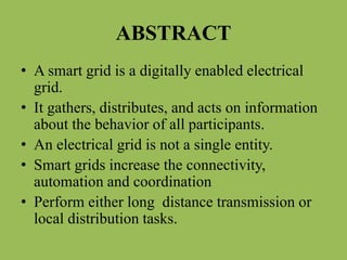 ABSTRACT
• A smart grid is a digitally enabled electrical
grid.
• It gathers, distributes, and acts on information
about the behavior of all participants.
• An electrical grid is not a single entity.
• Smart grids increase the connectivity,
automation and coordination
• Perform either long distance transmission or
local distribution tasks.
 