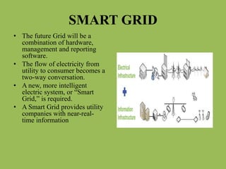 SMART GRID
• The future Grid will be a
combination of hardware,
management and reporting
software.
• The flow of electricity from
utility to consumer becomes a
two-way conversation.
• A new, more intelligent
electric system, or “Smart
Grid,” is required.
• A Smart Grid provides utility
companies with near-real-
time information
 