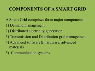 COMPONENTS OF A SMART GRID
A Smart Grid comprises three major components:
1) Demand management
2) Distributed electricity generation
3) Transmission and Distribution grid management.
4) Advanced software& hardware, advanced
materials
5) Communication systems
 