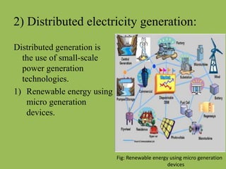 2) Distributed electricity generation:
Distributed generation is
the use of small-scale
power generation
technologies.
1) Renewable energy using
micro generation
devices.
Fig: Renewable energy using micro generation
devices
 