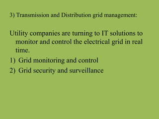 3) Transmission and Distribution grid management:
Utility companies are turning to IT solutions to
monitor and control the electrical grid in real
time.
1) Grid monitoring and control
2) Grid security and surveillance
 