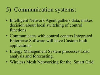 5) Communication systems:
• Intelligent Network Agent gathers data, makes
decision about local switching of control
functions
• Communicates with control centers Integrated
Enterprise Software will have Custom-built
applications
• Energy Management System processes Load
analysis and forecasting.
• Wireless Mesh Networking for the Smart Grid
 